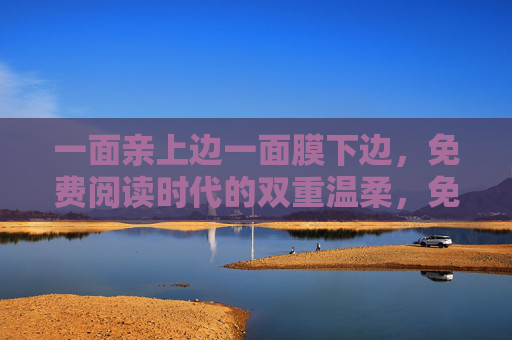 一面亲上边一面膜下边,免费阅读时代的双重温柔,免费阅读,亲与膜的双重温柔 一面亲上边一面膜下边,免费阅读时代的双重温柔,免费阅读,亲与膜的双重温柔
