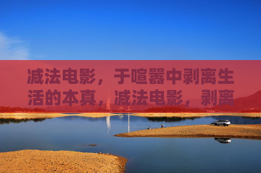 减法电影，于喧嚣中剥离生活的本真，减法电影，剥离喧嚣，本真自现
