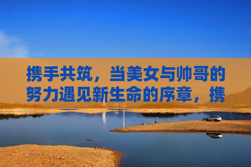 携手共筑,当美女与帅哥的努力遇见新生命的序章,携手共筑,生命序章 携手共筑,当美女与帅哥的努力遇见新生命的序章,携手共筑,生命序章