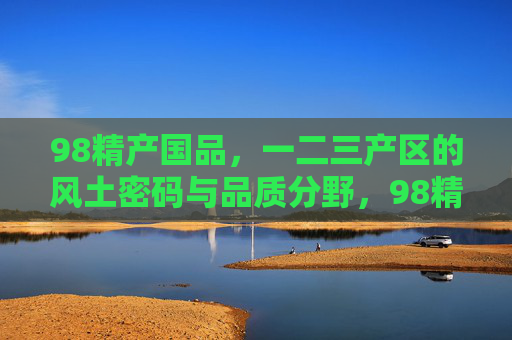 98精产国品,一二三产区的风土密码与品质分野,98精产国品,一二三产区的风土密码与品质分野 98精产国品,一二三产区的风土密码与品质分野,98精产国品,一二三产区的风土密码与品质分野