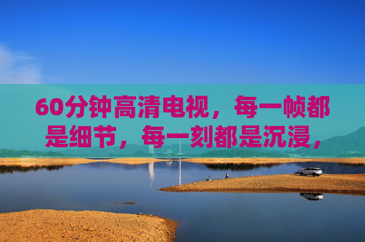 60分钟高清电视,每一帧都是细节,每一刻都是沉浸,60分钟高清沉浸,每一帧,皆是细节 60分钟高清电视,每一帧都是细节,每一刻都是沉浸,60分钟高清沉浸,每一帧,皆是细节
