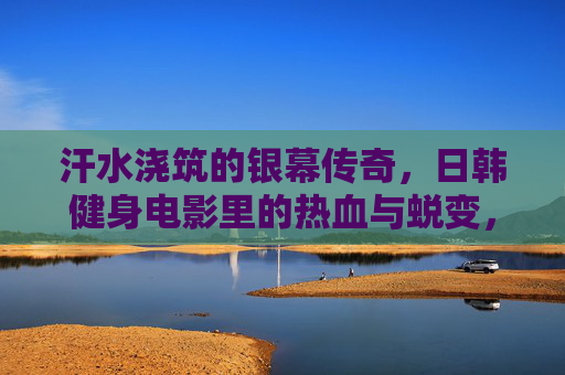 汗水浇筑的银幕传奇,日韩健身电影里的热血与蜕变,日韩健身电影,汗水浇筑的热血传奇 汗水浇筑的银幕传奇,日韩健身电影里的热血与蜕变,日韩健身电影,汗水浇筑的热血传奇