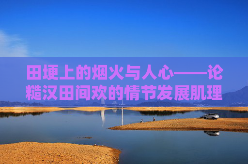 田埂上的烟火与人心——论糙汉田间欢的情节发展肌理,田埂烟火与人心,糙汉田间欢的情节肌理 田埂上的烟火与人心——论糙汉田间欢的情节发展肌理,田埂烟火与人心,糙汉田间欢的情节肌理