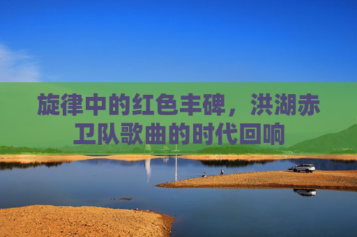 旋律中的红色丰碑,洪湖赤卫队歌曲的时代回响 旋律中的红色丰碑,洪湖赤卫队歌曲的时代回响