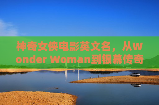 神奇女侠电影英文名,从Wonder Woman到银幕传奇的命名密码 神奇女侠电影英文名,从Wonder Woman到银幕传奇的命名密码