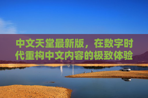 中文天堂最新版，在数字时代重构中文内容的极致体验，中文天堂最新版，数字时代重构中文内容的极致体验