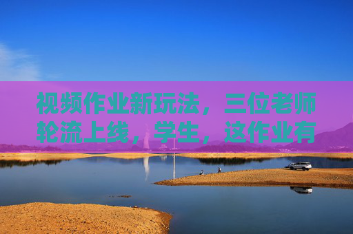 视频作业新玩法,三位老师轮流上线,学生,这作业有点意思!三位老师轮流上线,视频作业新玩法,学生,这作业有点意思! 视频作业新玩法,三位老师轮流上线,学生,这作业有点意思!三位老师轮流上线,视频作业新玩法,学生,这作业有点意思!