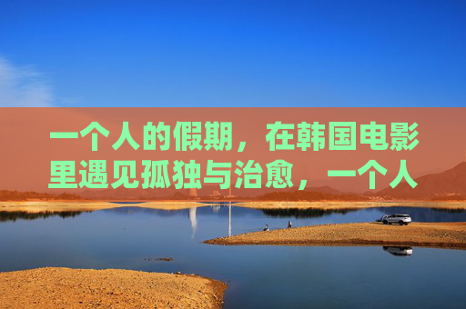 一个人的假期,在韩国电影里遇见孤独与治愈,一个人的假期,韩国电影里的孤独与治愈 一个人的假期,在韩国电影里遇见孤独与治愈,一个人的假期,韩国电影里的孤独与治愈