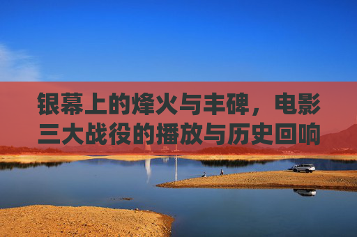 银幕上的烽火与丰碑,电影三大战役的播放与历史回响,银幕烽火铸丰碑,三大战役电影的播放与历史回响 银幕上的烽火与丰碑,电影三大战役的播放与历史回响,银幕烽火铸丰碑,三大战役电影的播放与历史回响
