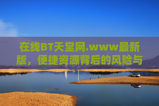 在线BT天堂网.www最新版,便捷资源背后的风险与警示,在线BT天堂网,便捷资源背后的风险警示 在线BT天堂网.www最新版,便捷资源背后的风险与警示,在线BT天堂网,便捷资源背后的风险警示