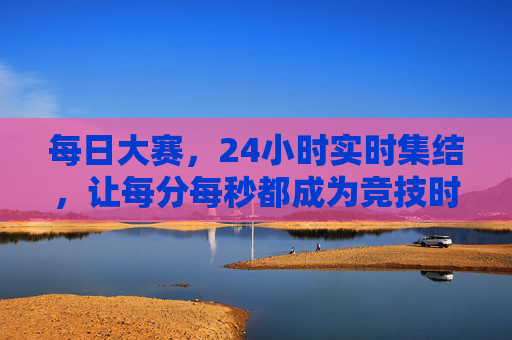每日大赛,24小时实时集结,让每分每秒都成为竞技时刻,每日24小时实时竞技,每分每秒皆赛场 每日大赛,24小时实时集结,让每分每秒都成为竞技时刻,每日24小时实时竞技,每分每秒皆赛场