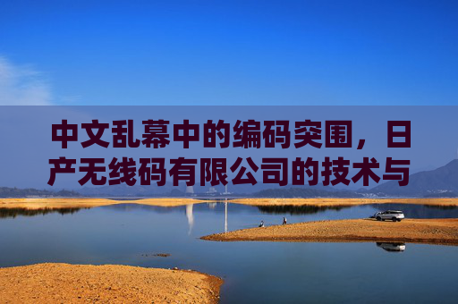 中文乱幕中的编码突围,日产无线码有限公司的技术与语言叙事,中文乱幕下的编码突围,日产无线码有限公司的技术与语言叙事 中文乱幕中的编码突围,日产无线码有限公司的技术与语言叙事,中文乱幕下的编码突围,日产无线码有限公司的技术与语言叙事