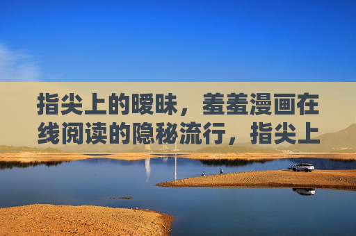 指尖上的暧昧,羞羞漫画在线阅读的隐秘流行,指尖上的暧昧,羞羞漫画在线阅读的隐秘流行 指尖上的暧昧,羞羞漫画在线阅读的隐秘流行,指尖上的暧昧,羞羞漫画在线阅读的隐秘流行