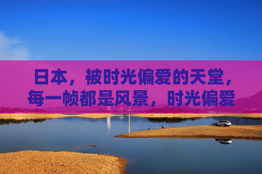 日本,被时光偏爱的天堂,每一帧都是风景,时光偏爱的日本天堂,帧帧皆风景 日本,被时光偏爱的天堂,每一帧都是风景,时光偏爱的日本天堂,帧帧皆风景