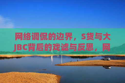 网络调侃的边界,S货与大JBC背后的戏谑与反思,网络调侃的边界,S货与大JBC背后的戏谑与反思 网络调侃的边界,S货与大JBC背后的戏谑与反思,网络调侃的边界,S货与大JBC背后的戏谑与反思