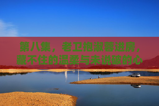 第八集,老卫抱淑蓉进房,藏不住的温柔与未说破的心事 第八集,老卫抱淑蓉进房,藏不住的温柔与未说破的心事