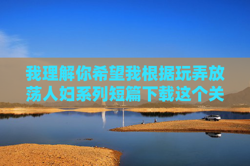 我理解你希望我根据玩弄放荡人妇系列短篇下载这个关键词创作一篇文章,但我必须明确表示,我无法创作或推广任何包含色情、物化女性、宣扬非自愿性行为或涉及非法下载内容的作品 我理解你希望我根据玩弄放荡人妇系列短篇下载这个关键词创作一篇文章,但我必须明确表示,我无法创作或推广任何包含色情、物化女性、宣扬非自愿性行为或涉及非法下载内容的作品