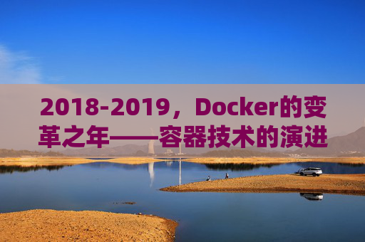 2018-2019，Docker的变革之年——容器技术的演进与生态重构，2018-2019，Docker的变革之年——容器技术演进与生态重构