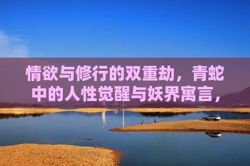 情欲与修行的双重劫，青蛇中的人性觉醒与妖界寓言，情欲与修行的双重劫，青蛇的人性觉醒与妖界寓言
