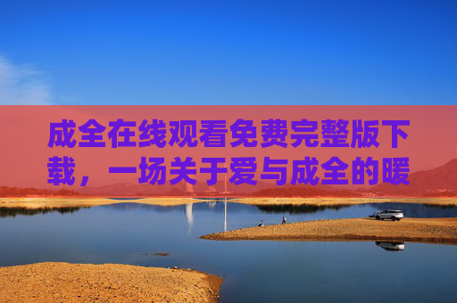 成全在线观看免费完整版下载,一场关于爱与成全的暖心治愈之旅,成全,一场暖心治愈的爱之旅 成全在线观看免费完整版下载,一场关于爱与成全的暖心治愈之旅,成全,一场暖心治愈的爱之旅