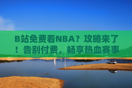 B站免费看NBA？攻略来了！告别付费，畅享热血赛事，B站免费看NBA攻略来了！