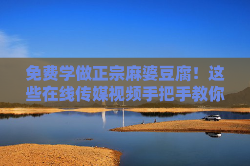 免费学做正宗麻婆豆腐！这些在线传媒视频手把手教你，川味在家轻松复刻