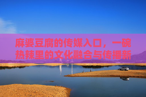 麻婆豆腐的传媒入口,一碗热辣里的文化融合与传播新篇,麻婆豆腐,传媒入口的文化融合与传播新篇 麻婆豆腐的传媒入口,一碗热辣里的文化融合与传播新篇,麻婆豆腐,传媒入口的文化融合与传播新篇