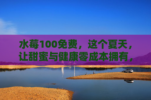 水莓100免费，这个夏天，让甜蜜与健康零成本拥有，水莓100夏日免费，甜蜜健康零成本拥有
