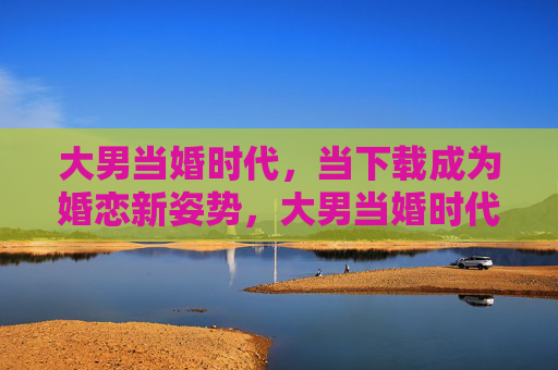 大男当婚时代,当下载成为婚恋新姿势,大男当婚时代,下载成婚恋新姿势 大男当婚时代,当下载成为婚恋新姿势,大男当婚时代,下载成婚恋新姿势