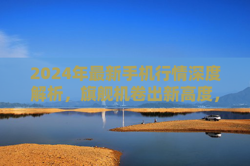2024年最新手机行情深度解析,旗舰机卷出新高度,中端机性价比杀疯了 2024年最新手机行情深度解析,旗舰机卷出新高度,中端机性价比杀疯了