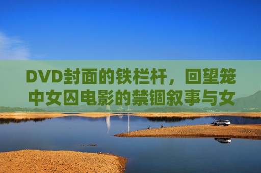 DVD封面的铁栏杆,回望笼中女囚电影的禁锢叙事与女性觉醒,铁栏杆下的禁锢叙事与女性觉醒 DVD封面的铁栏杆,回望笼中女囚电影的禁锢叙事与女性觉醒,铁栏杆下的禁锢叙事与女性觉醒