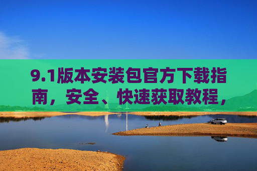 9.1版本安装包官方下载指南,安全、快速获取教程,1版本安装包官方安全快速下载指南 9.1版本安装包官方下载指南,安全、快速获取教程,1版本安装包官方安全快速下载指南
