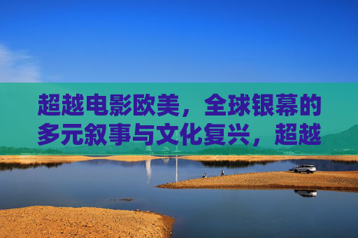 超越电影欧美,全球银幕的多元叙事与文化复兴,超越欧美,全球银幕的多元叙事与文化复兴 超越电影欧美,全球银幕的多元叙事与文化复兴,超越欧美,全球银幕的多元叙事与文化复兴