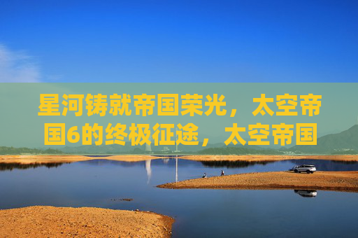星河铸就帝国荣光,太空帝国6的终极征途,太空帝国6,星河荣光的终极征途 星河铸就帝国荣光,太空帝国6的终极征途,太空帝国6,星河荣光的终极征途