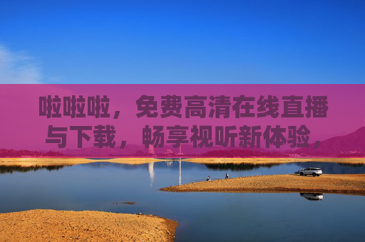 啦啦啦,免费高清在线直播与下载,畅享视听新体验,免费高清直播下载,畅享视听新体验 啦啦啦,免费高清在线直播与下载,畅享视听新体验,免费高清直播下载,畅享视听新体验