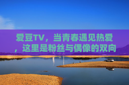 爱豆TV，当青春遇见热爱，这里是粉丝与偶像的双向奔赴，爱豆TV，青春遇见热爱的双向奔赴