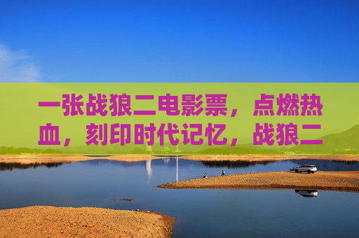 一张战狼二电影票，点燃热血，刻印时代记忆，战狼二电影票，点燃热血，刻印时代记忆
