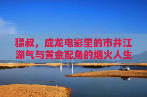 骠叔,成龙电影里的市井江湖气与黄金配角的烟火人生,骠叔,成龙电影黄金配角的市井江湖烟火人生 骠叔,成龙电影里的市井江湖气与黄金配角的烟火人生,骠叔,成龙电影黄金配角的市井江湖烟火人生