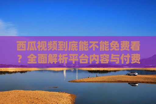 西瓜视频到底能不能免费看?全面解析平台内容与付费模式,西瓜视频到底能不能免费看?深度解析平台内容与付费模式 西瓜视频到底能不能免费看?全面解析平台内容与付费模式,西瓜视频到底能不能免费看?深度解析平台内容与付费模式