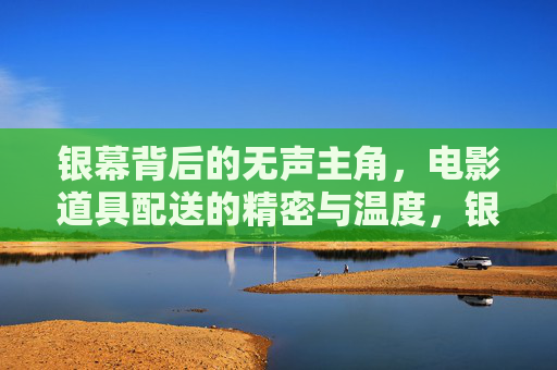 银幕背后的无声主角，电影道具配送的精密与温度，银幕背后的无声主角，电影道具配送的精密与温度