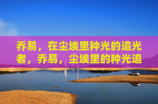 乔易,在尘埃里种光的追光者,乔易,尘埃里的种光追光者 乔易,在尘埃里种光的追光者,乔易,尘埃里的种光追光者
