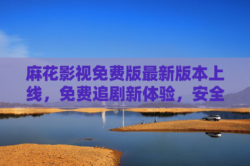 麻花影视免费版最新版本上线，免费追剧新体验，安全观影指南，麻花影视免费最新版上线，免费追剧新体验与安全观影指南