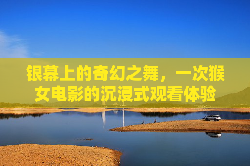 银幕上的奇幻之舞,一次猴女电影的沉浸式观看体验 银幕上的奇幻之舞,一次猴女电影的沉浸式观看体验