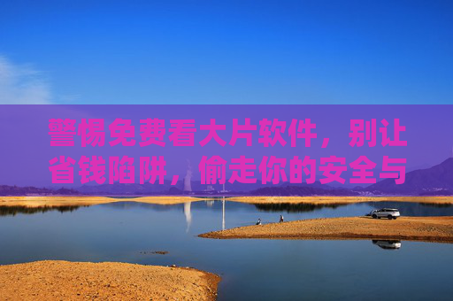 警惕免费看大片软件,别让省钱陷阱,偷走你的安全与权益,警惕免费看大片软件,别让省钱陷阱偷走安全与权益 警惕免费看大片软件,别让省钱陷阱,偷走你的安全与权益,警惕免费看大片软件,别让省钱陷阱偷走安全与权益