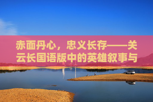赤面丹心,忠义长存——关云长国语版中的英雄叙事与文化共鸣,赤面丹心承忠义,关云长国语版英雄叙事的文化共鸣 赤面丹心,忠义长存——关云长国语版中的英雄叙事与文化共鸣,赤面丹心承忠义,关云长国语版英雄叙事的文化共鸣