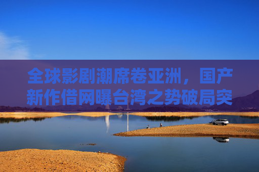 全球影剧潮席卷亚洲,国产新作借网曝台湾之势破局突围,全球影剧潮涌,国产新作借网曝台湾之势破局 全球影剧潮席卷亚洲,国产新作借网曝台湾之势破局突围,全球影剧潮涌,国产新作借网曝台湾之势破局