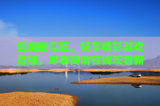 色哟哟专区，畅享精彩游戏直播，尽享高清在线观看新体验，色哟专区，畅享精彩游戏直播，尽享高清新体验