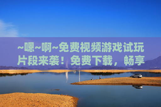 ~嗯~啊~免费视频游戏试玩片段来袭!免费下载,畅享乐趣无边界~免费游戏试玩片段,畅享乐趣无边界 ~嗯~啊~免费视频游戏试玩片段来袭!免费下载,畅享乐趣无边界~免费游戏试玩片段,畅享乐趣无边界