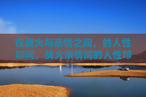 在战火与亲情之间,的人性叩问,战火亲情间的人性叩问 在战火与亲情之间,的人性叩问,战火亲情间的人性叩问