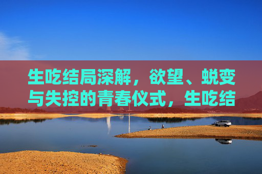 生吃结局深解,欲望、蜕变与失控的青春仪式,生吃结局深解,欲望、蜕变与失控的青春仪式 生吃结局深解,欲望、蜕变与失控的青春仪式,生吃结局深解,欲望、蜕变与失控的青春仪式